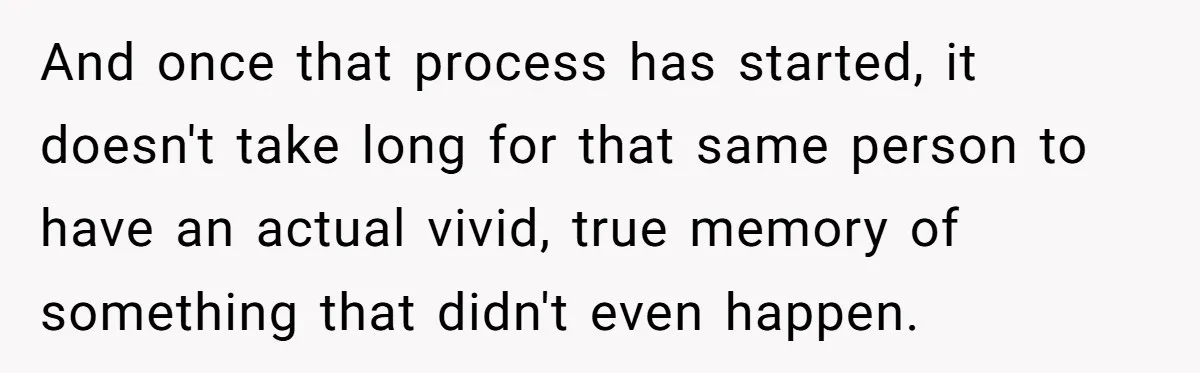 And once that process has started, it doesn't take long for that same person to have an actual vivid, true memory of something that didn't even happen.