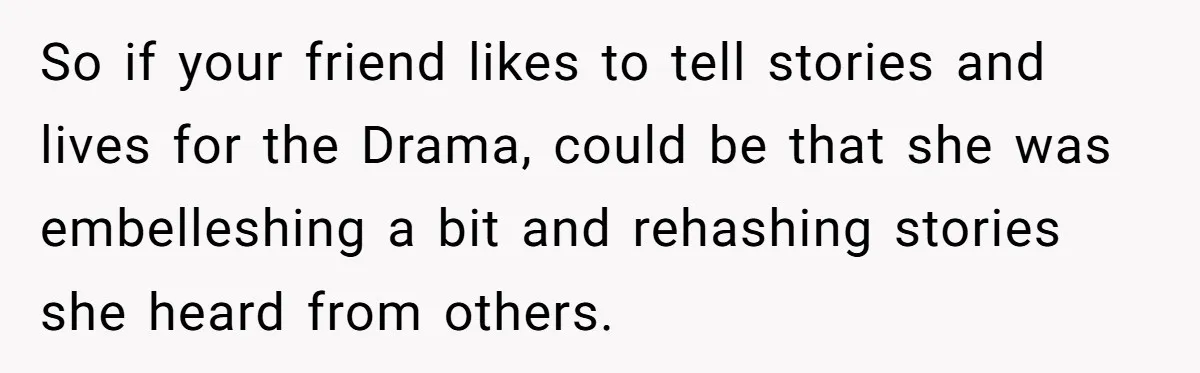 So if your friend likes to tell stories and lives for the Drama, could be that she was embelleshing a bit and rehashing stories she heard from others.