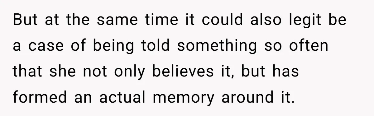 But at the same time it could also legit be a case of being told something so often that she not only believes it, but has formed an actual memory...