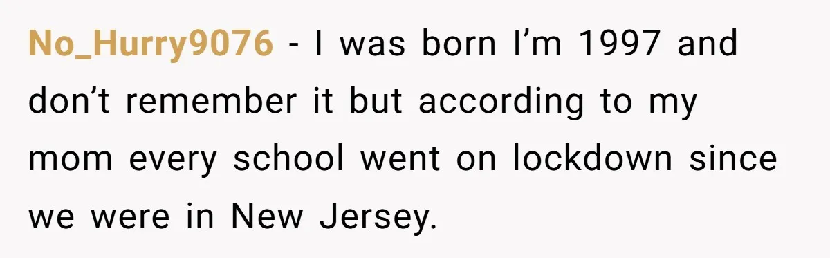 No_Hurry9076 − I was born I’m 1997 and don’t remember it but according to my mom every school went on lockdown since we were in New Jersey.