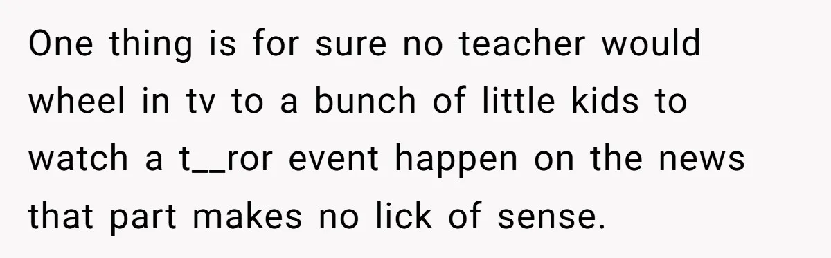 One thing is for sure no teacher would wheel in tv to a bunch of little kids to watch a t__ror event happen on the news that part makes no...