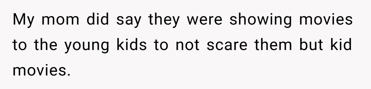 My mom did say they were showing movies to the young kids to not scare them but kid movies.