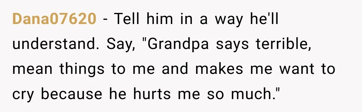 Dana07620 − Tell him in a way he'll understand. Say, "Grandpa says terrible, mean things to me and makes me want to cry because he hurts me so much."