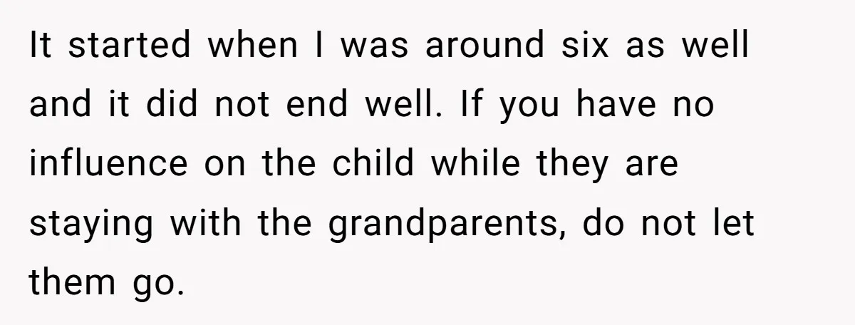 It started when I was around six as well and it did not end well. If you have no influence on the child while they are staying with the grandparents,...