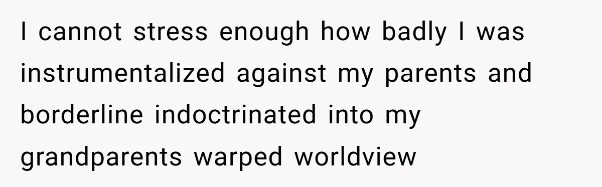I cannot stress enough how badly I was instrumentalized against my parents and borderline indoctrinated into my grandparents warped worldview