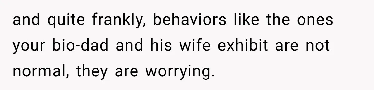 and quite frankly, behaviors like the ones your bio-dad and his wife exhibit are not normal, they are worrying.