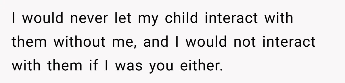 I would never let my child interact with them without me, and I would not interact with them if I was you either.