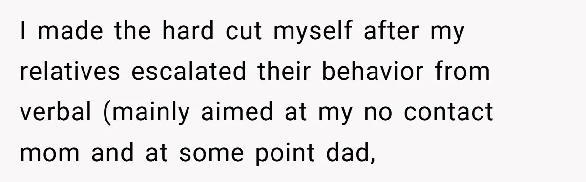 I made the hard cut myself after my relatives escalated their behavior from verbal (mainly aimed at my no contact mom and at some point dad,