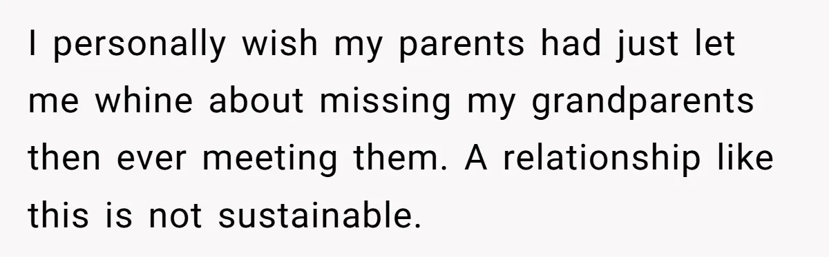 I personally wish my parents had just let me whine about missing my grandparents then ever meeting them. A relationship like this is not sustainable.