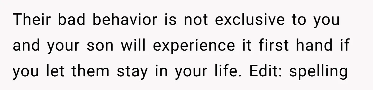 Their bad behavior is not exclusive to you and your son will experience it first hand if you let them stay in your life. Edit: spelling