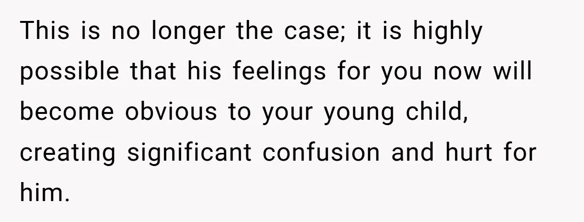 This is no longer the case; it is highly possible that his feelings for you now will become obvious to your young child, creating significant confusion and hurt for him.