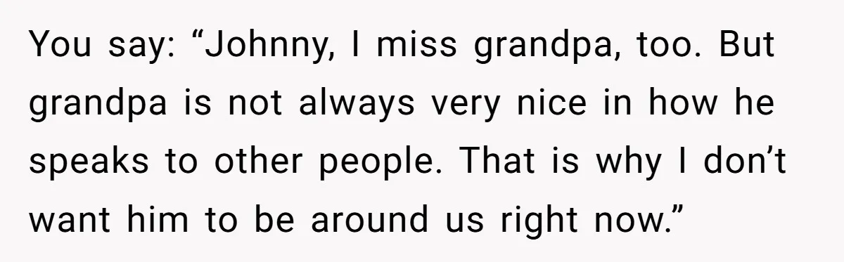 You say: “Johnny, I miss grandpa, too. But grandpa is not always very nice in how he speaks to other people. That is why I don’t want him to be...