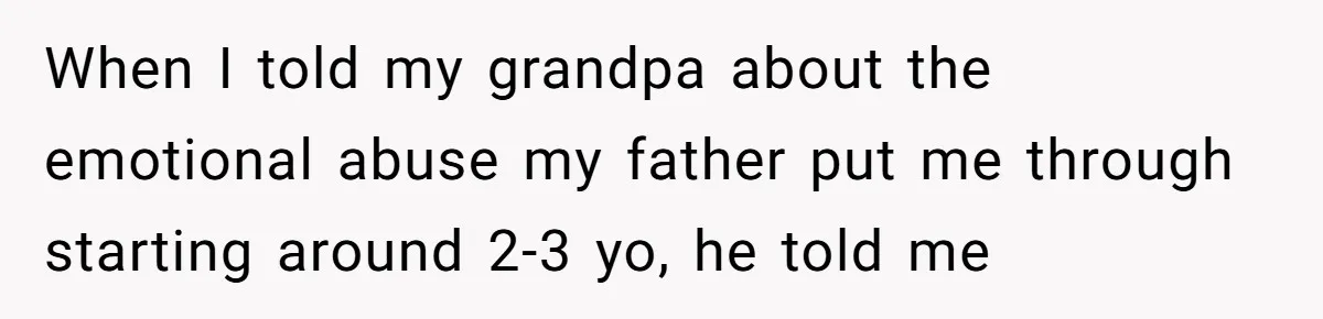 When I told my grandpa about the emotional abuse my father put me through starting around 2-3 yo, he told me