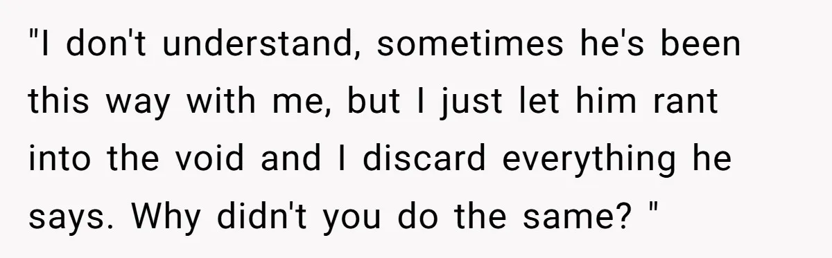 "I don't understand, sometimes he's been this way with me, but I just let him rant into the void and I discard everything he says. Why didn't you do the...