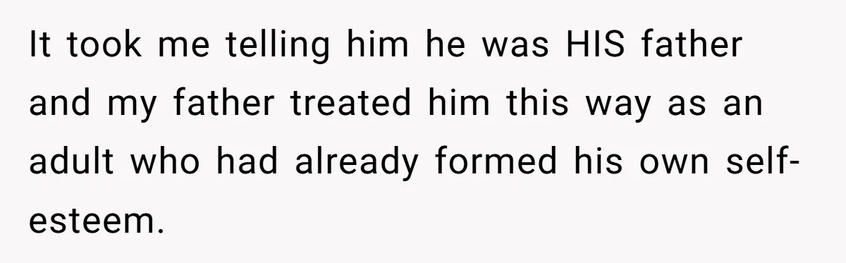 It took me telling him he was HIS father and my father treated him this way as an adult who had already formed his own self-esteem.