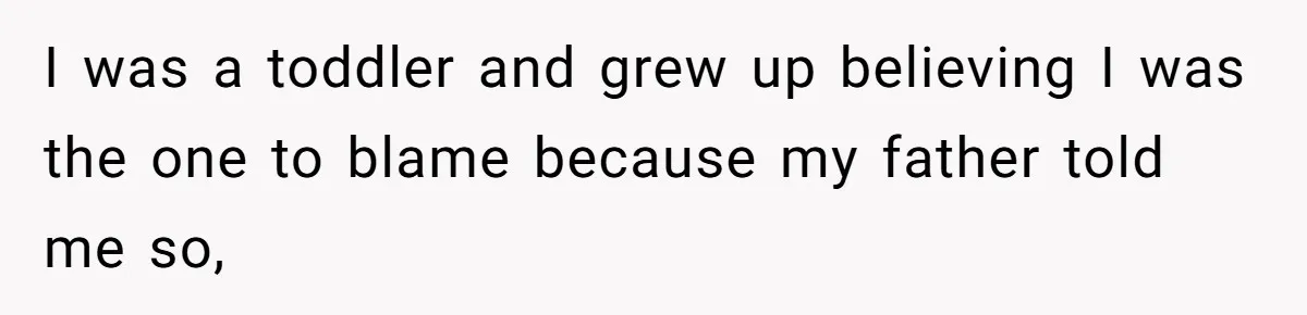 I was a toddler and grew up believing I was the one to blame because my father told me so,