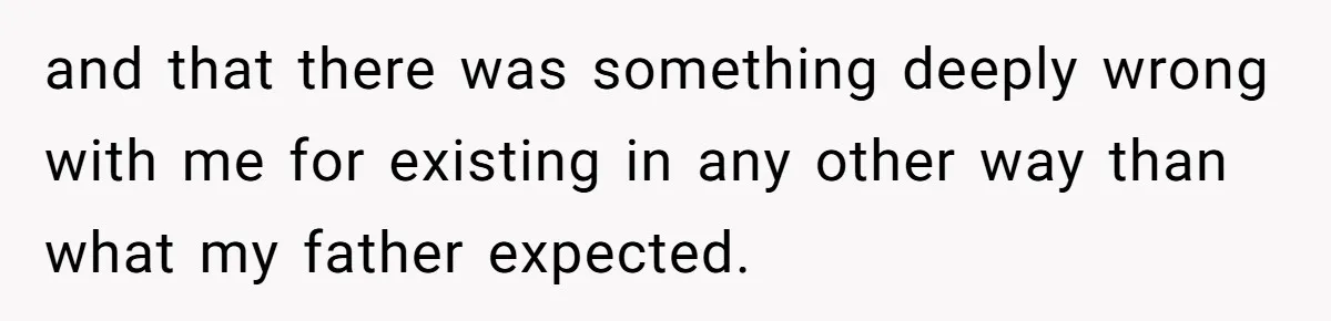 and that there was something deeply wrong with me for existing in any other way than what my father expected.