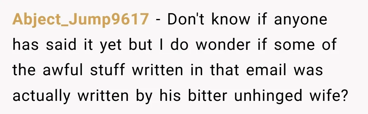 Abject_Jump9617 − Don't know if anyone has said it yet but I do wonder if some of the awful stuff written in that email was actually written by his bitter...