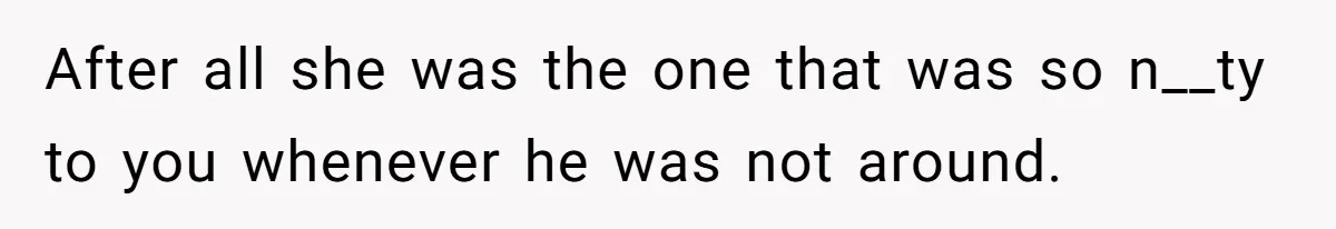 After all she was the one that was so n__ty to you whenever he was not around.