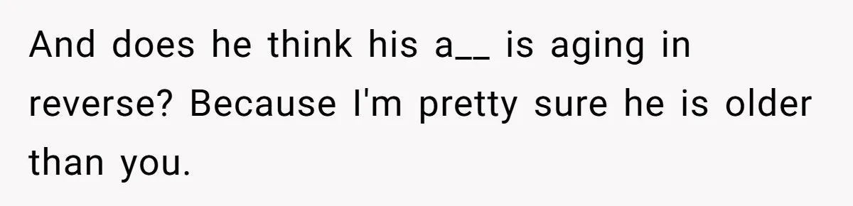 And does he think his a__ is aging in reverse? Because I'm pretty sure he is older than you.