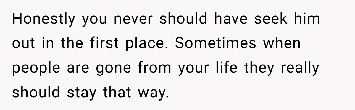 Honestly you never should have seek him out in the first place. Sometimes when people are gone from your life they really should stay that way.