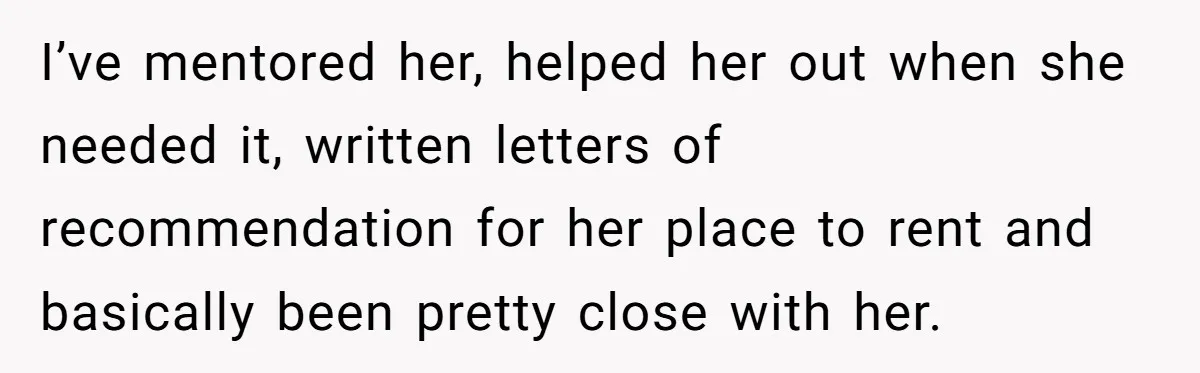 I’ve mentored her, helped her out when she needed it, written letters of recommendation for her place to rent and basically been pretty close with her.