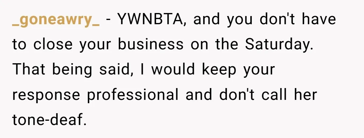 _goneawry_ − YWNBTA, and you don't have to close your business on the Saturday. That being said, I would keep your response professional and don't call her tone-deaf.