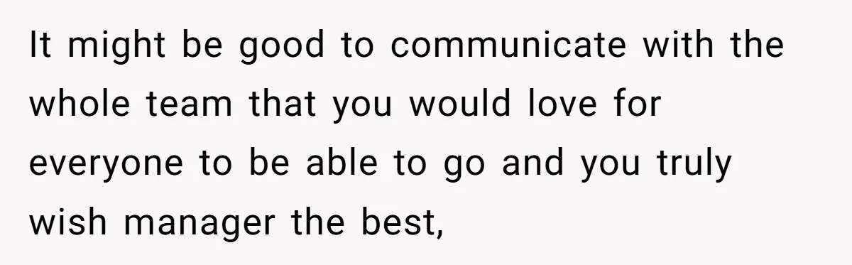 It might be good to communicate with the whole team that you would love for everyone to be able to go and you truly wish manager the best,