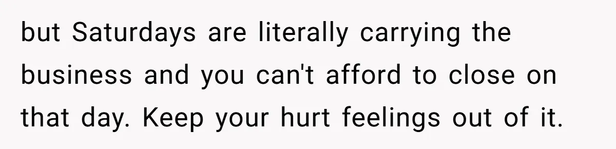 but Saturdays are literally carrying the business and you can't afford to close on that day. Keep your hurt feelings out of it.