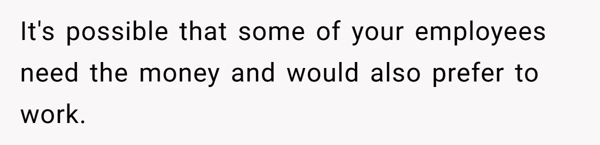 It's possible that some of your employees need the money and would also prefer to work.