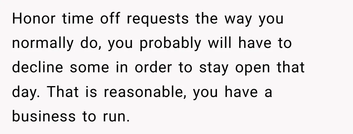 Honor time off requests the way you normally do, you probably will have to decline some in order to stay open that day. That is reasonable, you have a business...