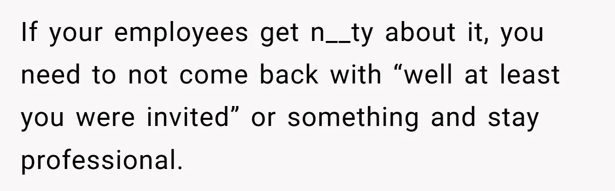 If your employees get n__ty about it, you need to not come back with “well at least you were invited” or something and stay professional.
