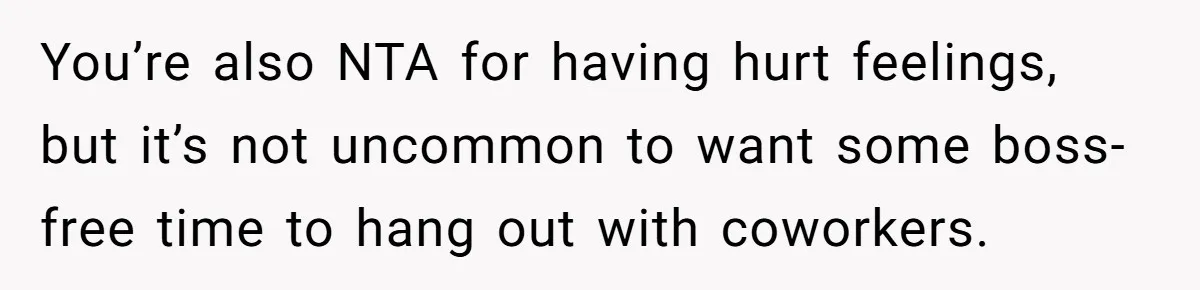 You’re also NTA for having hurt feelings, but it’s not uncommon to want some boss-free time to hang out with coworkers.