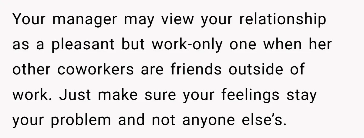 Your manager may view your relationship as a pleasant but work-only one when her other coworkers are friends outside of work. Just make sure your feelings stay your problem and...