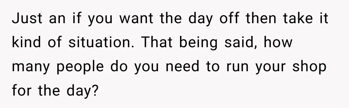 Just an if you want the day off then take it kind of situation. That being said, how many people do you need to run your shop for the day?