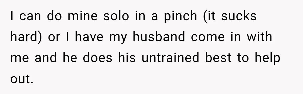 I can do mine solo in a pinch (it sucks hard) or I have my husband come in with me and he does his untrained best to help out.