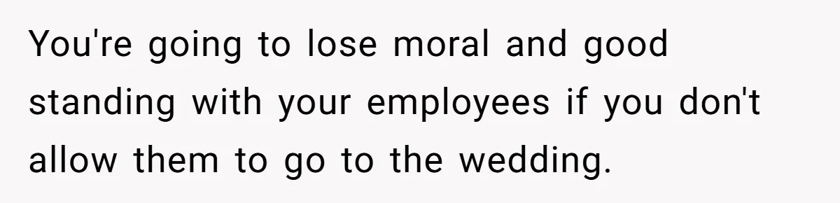 You're going to lose moral and good standing with your employees if you don't allow them to go to the wedding.