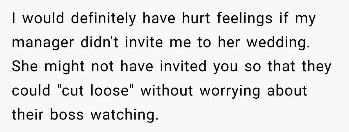 I would definitely have hurt feelings if my manager didn't invite me to her wedding. She might not have invited you so that they could "cut loose" without worrying about...