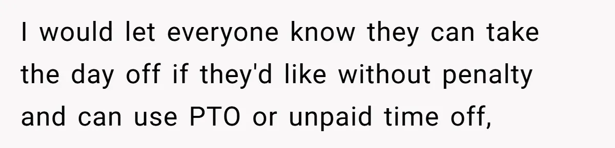 I would let everyone know they can take the day off if they'd like without penalty and can use PTO or unpaid time off,