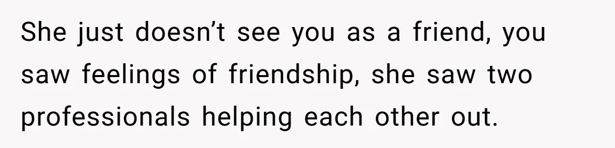 She just doesn’t see you as a friend, you saw feelings of friendship, she saw two professionals helping each other out.