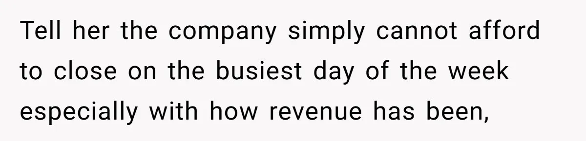 Tell her the company simply cannot afford to close on the busiest day of the week especially with how revenue has been,