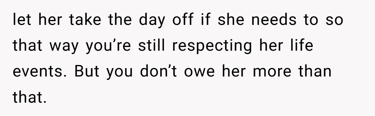 let her take the day off if she needs to so that way you’re still respecting her life events. But you don’t owe her more than that.