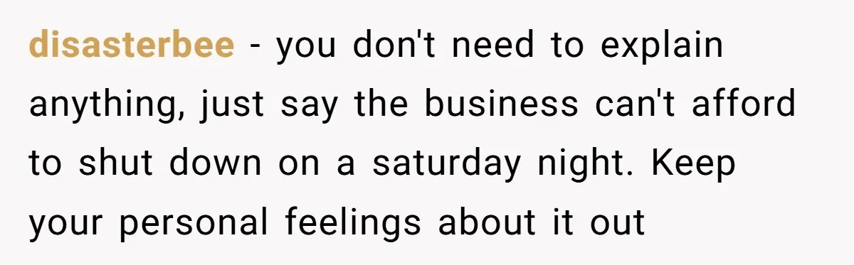 disasterbee − you don't need to explain anything, just say the business can't afford to shut down on a saturday night. Keep your personal feelings about it out