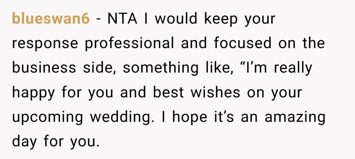 blueswan6 − NTA I would keep your response professional and focused on the business side, something like, “I’m really happy for you and best wishes on your upcoming wedding. I...