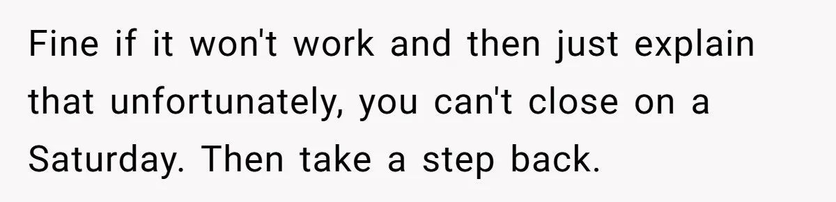 Fine if it won't work and then just explain that unfortunately, you can't close on a Saturday. Then take a step back.