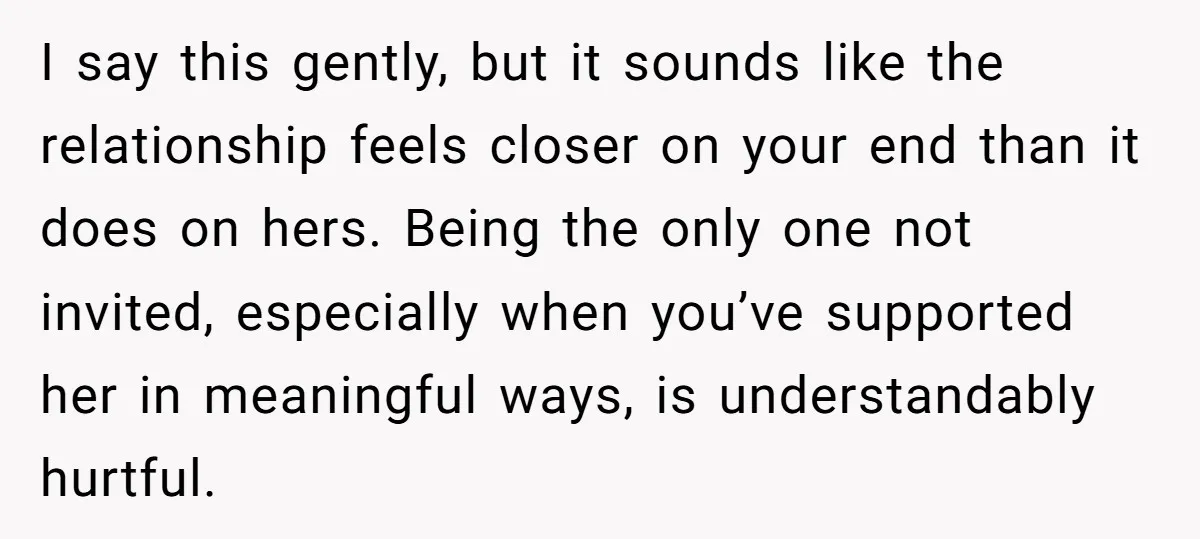 I say this gently, but it sounds like the relationship feels closer on your end than it does on hers. Being the only one not invited, especially when you’ve supported...