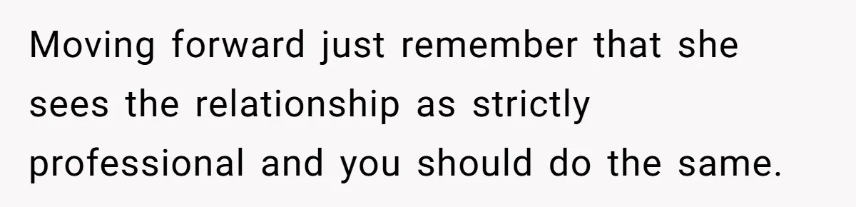 Moving forward just remember that she sees the relationship as strictly professional and you should do the same.