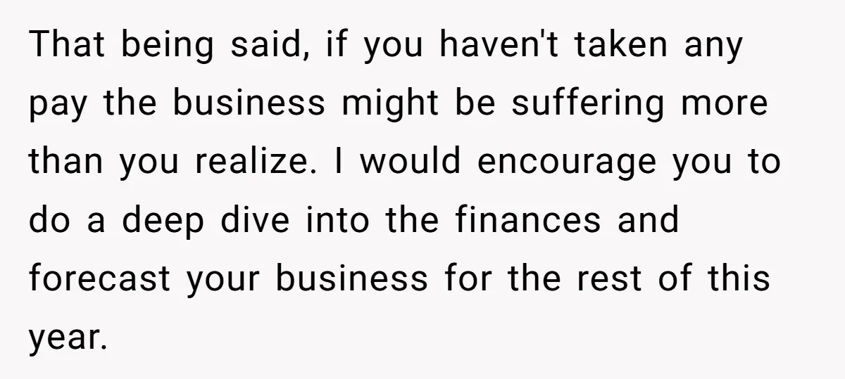 That being said, if you haven't taken any pay the business might be suffering more than you realize. I would encourage you to do a deep dive into the finances...