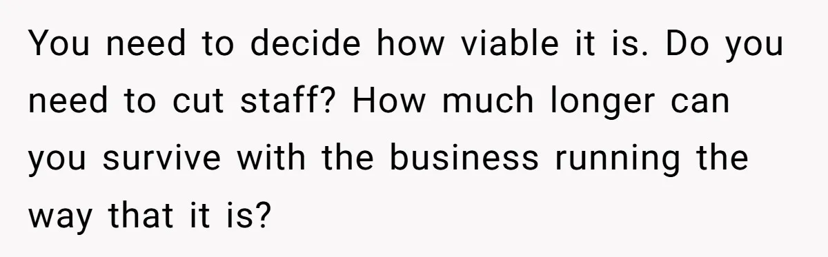 You need to decide how viable it is. Do you need to cut staff? How much longer can you survive with the business running the way that it is?