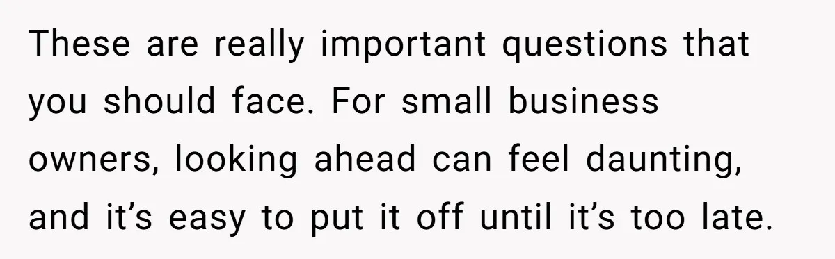 These are really important questions that you should face. For small business owners, looking ahead can feel daunting, and it’s easy to put it off until it’s too late.